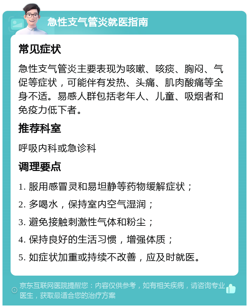 急性支气管炎就医指南 常见症状 急性支气管炎主要表现为咳嗽、咳痰、胸闷、气促等症状，可能伴有发热、头痛、肌肉酸痛等全身不适。易感人群包括老年人、儿童、吸烟者和免疫力低下者。 推荐科室 呼吸内科或急诊科 调理要点 1. 服用感冒灵和易坦静等药物缓解症状； 2. 多喝水，保持室内空气湿润； 3. 避免接触刺激性气体和粉尘； 4. 保持良好的生活习惯，增强体质； 5. 如症状加重或持续不改善，应及时就医。