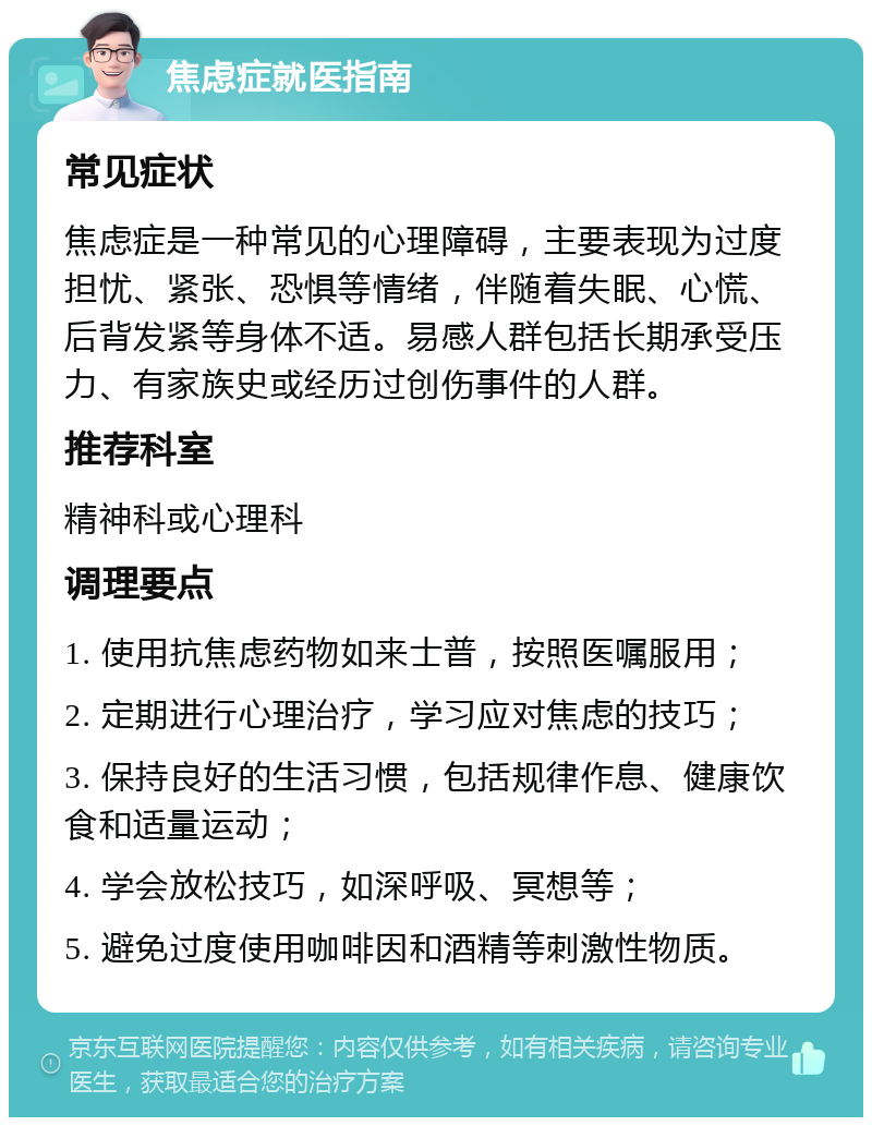 焦虑症就医指南 常见症状 焦虑症是一种常见的心理障碍，主要表现为过度担忧、紧张、恐惧等情绪，伴随着失眠、心慌、后背发紧等身体不适。易感人群包括长期承受压力、有家族史或经历过创伤事件的人群。 推荐科室 精神科或心理科 调理要点 1. 使用抗焦虑药物如来士普，按照医嘱服用； 2. 定期进行心理治疗，学习应对焦虑的技巧； 3. 保持良好的生活习惯，包括规律作息、健康饮食和适量运动； 4. 学会放松技巧，如深呼吸、冥想等； 5. 避免过度使用咖啡因和酒精等刺激性物质。