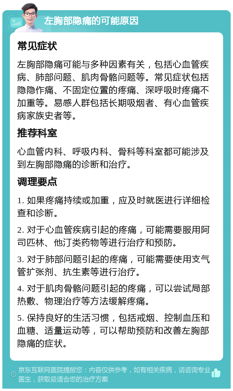 左胸部隐痛的可能原因 常见症状 左胸部隐痛可能与多种因素有关，包括心血管疾病、肺部问题、肌肉骨骼问题等。常见症状包括隐隐作痛、不固定位置的疼痛、深呼吸时疼痛不加重等。易感人群包括长期吸烟者、有心血管疾病家族史者等。 推荐科室 心血管内科、呼吸内科、骨科等科室都可能涉及到左胸部隐痛的诊断和治疗。 调理要点 1. 如果疼痛持续或加重，应及时就医进行详细检查和诊断。 2. 对于心血管疾病引起的疼痛，可能需要服用阿司匹林、他汀类药物等进行治疗和预防。 3. 对于肺部问题引起的疼痛，可能需要使用支气管扩张剂、抗生素等进行治疗。 4. 对于肌肉骨骼问题引起的疼痛，可以尝试局部热敷、物理治疗等方法缓解疼痛。 5. 保持良好的生活习惯，包括戒烟、控制血压和血糖、适量运动等，可以帮助预防和改善左胸部隐痛的症状。