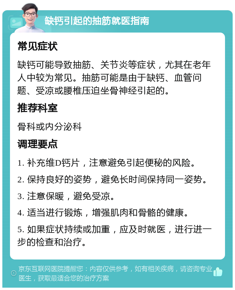 缺钙引起的抽筋就医指南 常见症状 缺钙可能导致抽筋、关节炎等症状，尤其在老年人中较为常见。抽筋可能是由于缺钙、血管问题、受凉或腰椎压迫坐骨神经引起的。 推荐科室 骨科或内分泌科 调理要点 1. 补充维D钙片，注意避免引起便秘的风险。 2. 保持良好的姿势，避免长时间保持同一姿势。 3. 注意保暖，避免受凉。 4. 适当进行锻炼，增强肌肉和骨骼的健康。 5. 如果症状持续或加重，应及时就医，进行进一步的检查和治疗。