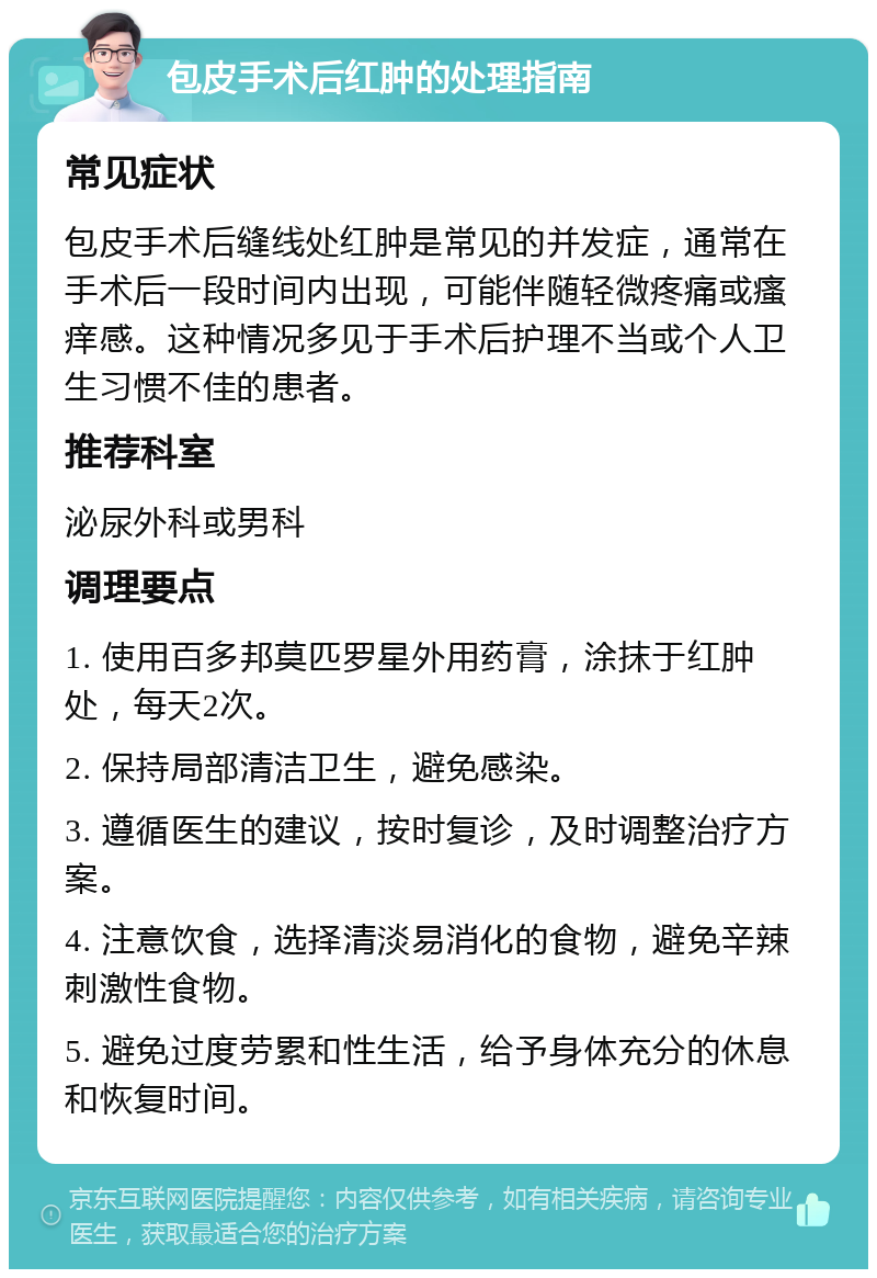 包皮手术后红肿的处理指南 常见症状 包皮手术后缝线处红肿是常见的并发症，通常在手术后一段时间内出现，可能伴随轻微疼痛或瘙痒感。这种情况多见于手术后护理不当或个人卫生习惯不佳的患者。 推荐科室 泌尿外科或男科 调理要点 1. 使用百多邦莫匹罗星外用药膏，涂抹于红肿处，每天2次。 2. 保持局部清洁卫生，避免感染。 3. 遵循医生的建议，按时复诊，及时调整治疗方案。 4. 注意饮食，选择清淡易消化的食物，避免辛辣刺激性食物。 5. 避免过度劳累和性生活，给予身体充分的休息和恢复时间。