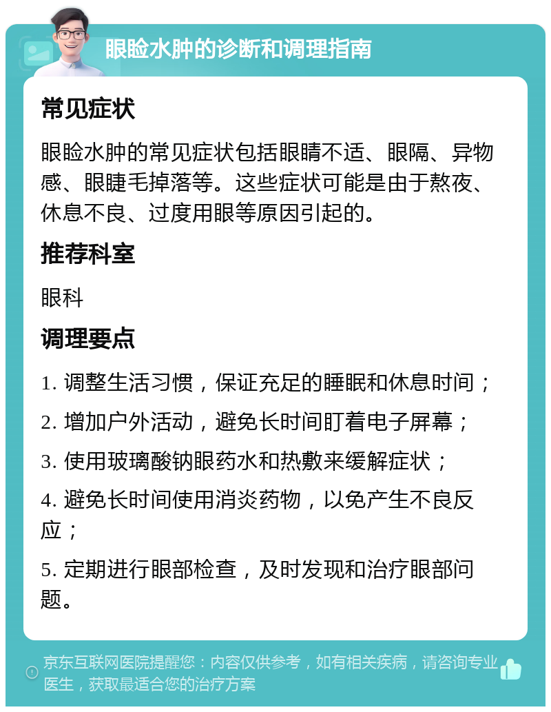 眼睑水肿的诊断和调理指南 常见症状 眼睑水肿的常见症状包括眼睛不适、眼隔、异物感、眼睫毛掉落等。这些症状可能是由于熬夜、休息不良、过度用眼等原因引起的。 推荐科室 眼科 调理要点 1. 调整生活习惯，保证充足的睡眠和休息时间； 2. 增加户外活动，避免长时间盯着电子屏幕； 3. 使用玻璃酸钠眼药水和热敷来缓解症状； 4. 避免长时间使用消炎药物，以免产生不良反应； 5. 定期进行眼部检查，及时发现和治疗眼部问题。