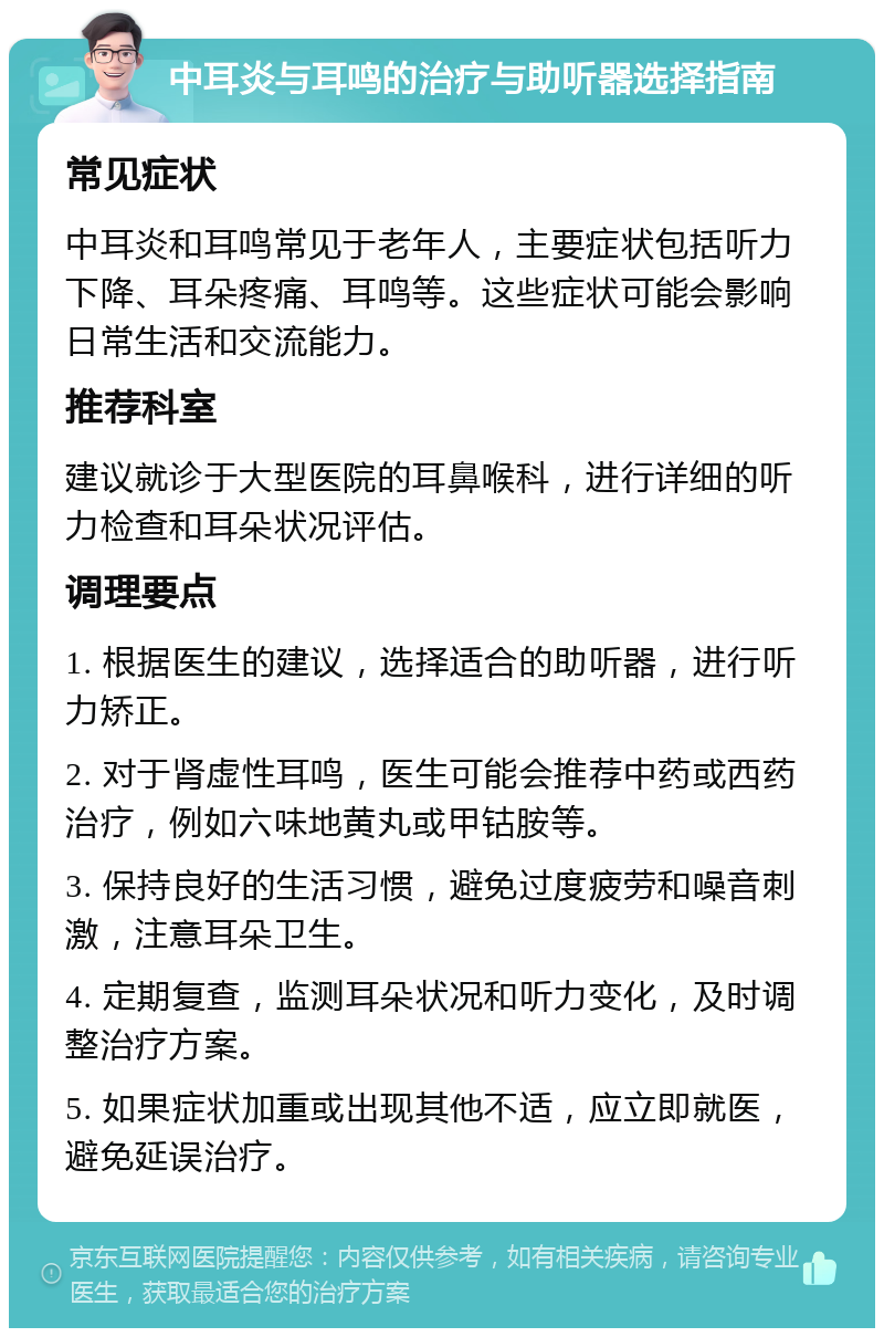 中耳炎与耳鸣的治疗与助听器选择指南 常见症状 中耳炎和耳鸣常见于老年人，主要症状包括听力下降、耳朵疼痛、耳鸣等。这些症状可能会影响日常生活和交流能力。 推荐科室 建议就诊于大型医院的耳鼻喉科，进行详细的听力检查和耳朵状况评估。 调理要点 1. 根据医生的建议，选择适合的助听器，进行听力矫正。 2. 对于肾虚性耳鸣，医生可能会推荐中药或西药治疗，例如六味地黄丸或甲钴胺等。 3. 保持良好的生活习惯，避免过度疲劳和噪音刺激，注意耳朵卫生。 4. 定期复查，监测耳朵状况和听力变化，及时调整治疗方案。 5. 如果症状加重或出现其他不适，应立即就医，避免延误治疗。