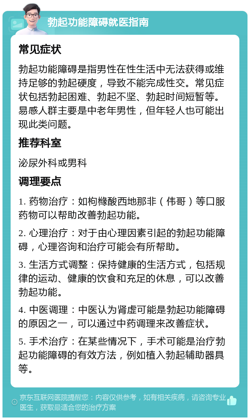 勃起功能障碍就医指南 常见症状 勃起功能障碍是指男性在性生活中无法获得或维持足够的勃起硬度，导致不能完成性交。常见症状包括勃起困难、勃起不坚、勃起时间短暂等。易感人群主要是中老年男性，但年轻人也可能出现此类问题。 推荐科室 泌尿外科或男科 调理要点 1. 药物治疗：如枸橼酸西地那非（伟哥）等口服药物可以帮助改善勃起功能。 2. 心理治疗：对于由心理因素引起的勃起功能障碍，心理咨询和治疗可能会有所帮助。 3. 生活方式调整：保持健康的生活方式，包括规律的运动、健康的饮食和充足的休息，可以改善勃起功能。 4. 中医调理：中医认为肾虚可能是勃起功能障碍的原因之一，可以通过中药调理来改善症状。 5. 手术治疗：在某些情况下，手术可能是治疗勃起功能障碍的有效方法，例如植入勃起辅助器具等。