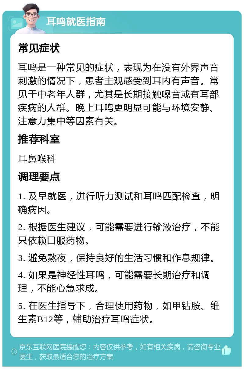 耳鸣就医指南 常见症状 耳鸣是一种常见的症状，表现为在没有外界声音刺激的情况下，患者主观感受到耳内有声音。常见于中老年人群，尤其是长期接触噪音或有耳部疾病的人群。晚上耳鸣更明显可能与环境安静、注意力集中等因素有关。 推荐科室 耳鼻喉科 调理要点 1. 及早就医，进行听力测试和耳鸣匹配检查，明确病因。 2. 根据医生建议，可能需要进行输液治疗，不能只依赖口服药物。 3. 避免熬夜，保持良好的生活习惯和作息规律。 4. 如果是神经性耳鸣，可能需要长期治疗和调理，不能心急求成。 5. 在医生指导下，合理使用药物，如甲钴胺、维生素B12等，辅助治疗耳鸣症状。