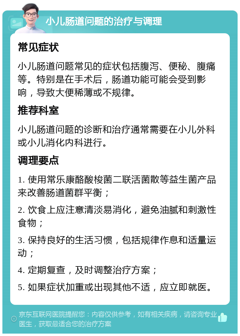 小儿肠道问题的治疗与调理 常见症状 小儿肠道问题常见的症状包括腹泻、便秘、腹痛等。特别是在手术后，肠道功能可能会受到影响，导致大便稀薄或不规律。 推荐科室 小儿肠道问题的诊断和治疗通常需要在小儿外科或小儿消化内科进行。 调理要点 1. 使用常乐康酪酸梭菌二联活菌散等益生菌产品来改善肠道菌群平衡； 2. 饮食上应注意清淡易消化，避免油腻和刺激性食物； 3. 保持良好的生活习惯，包括规律作息和适量运动； 4. 定期复查，及时调整治疗方案； 5. 如果症状加重或出现其他不适，应立即就医。