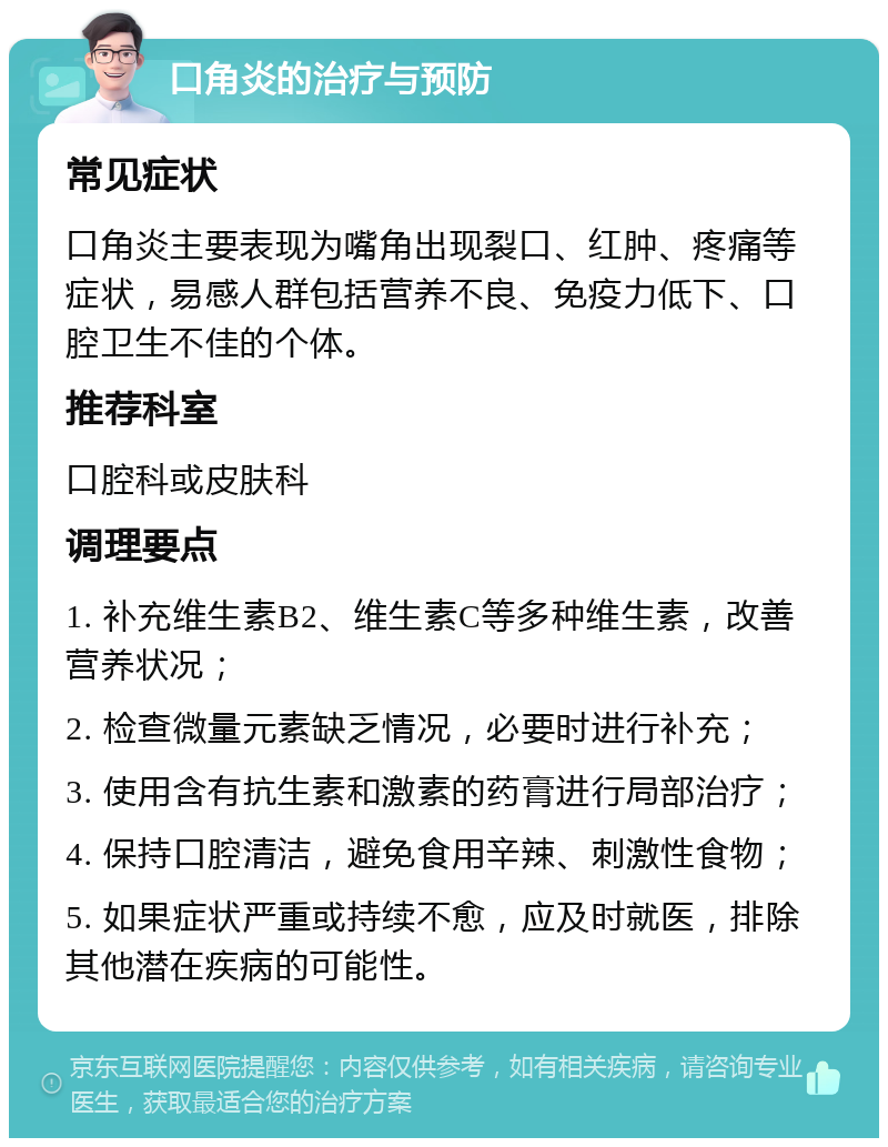 口角炎的治疗与预防 常见症状 口角炎主要表现为嘴角出现裂口、红肿、疼痛等症状，易感人群包括营养不良、免疫力低下、口腔卫生不佳的个体。 推荐科室 口腔科或皮肤科 调理要点 1. 补充维生素B2、维生素C等多种维生素，改善营养状况； 2. 检查微量元素缺乏情况，必要时进行补充； 3. 使用含有抗生素和激素的药膏进行局部治疗； 4. 保持口腔清洁，避免食用辛辣、刺激性食物； 5. 如果症状严重或持续不愈，应及时就医，排除其他潜在疾病的可能性。