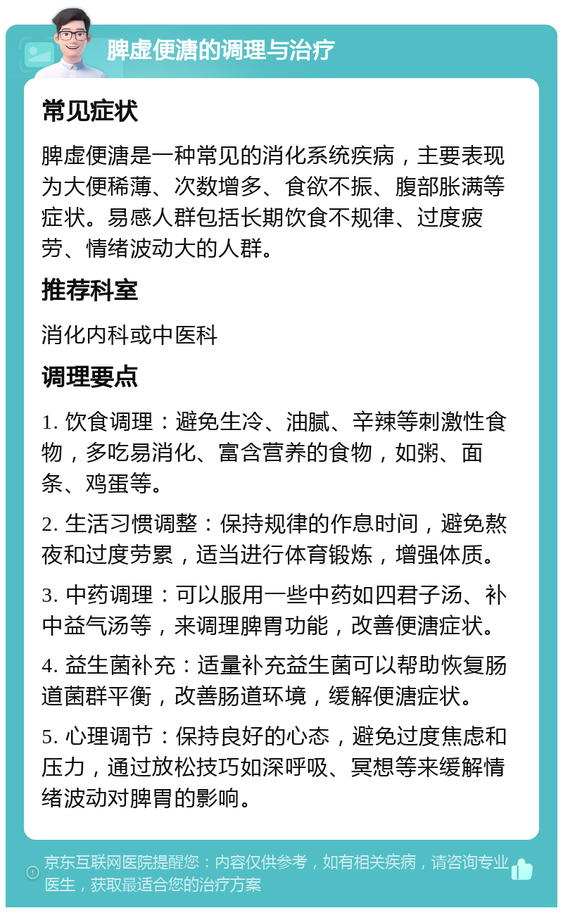 脾虚便溏的调理与治疗 常见症状 脾虚便溏是一种常见的消化系统疾病，主要表现为大便稀薄、次数增多、食欲不振、腹部胀满等症状。易感人群包括长期饮食不规律、过度疲劳、情绪波动大的人群。 推荐科室 消化内科或中医科 调理要点 1. 饮食调理：避免生冷、油腻、辛辣等刺激性食物，多吃易消化、富含营养的食物，如粥、面条、鸡蛋等。 2. 生活习惯调整：保持规律的作息时间，避免熬夜和过度劳累，适当进行体育锻炼，增强体质。 3. 中药调理：可以服用一些中药如四君子汤、补中益气汤等，来调理脾胃功能，改善便溏症状。 4. 益生菌补充：适量补充益生菌可以帮助恢复肠道菌群平衡，改善肠道环境，缓解便溏症状。 5. 心理调节：保持良好的心态，避免过度焦虑和压力，通过放松技巧如深呼吸、冥想等来缓解情绪波动对脾胃的影响。