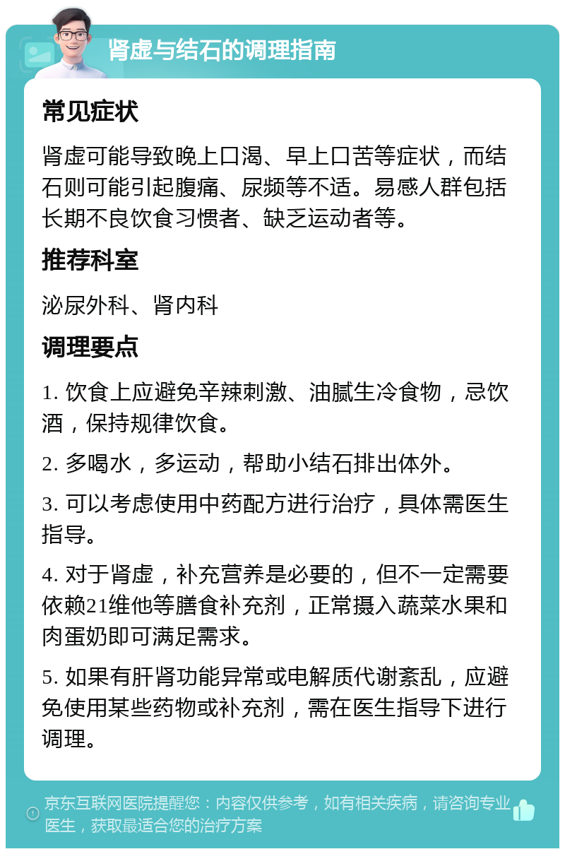 肾虚与结石的调理指南 常见症状 肾虚可能导致晚上口渴、早上口苦等症状，而结石则可能引起腹痛、尿频等不适。易感人群包括长期不良饮食习惯者、缺乏运动者等。 推荐科室 泌尿外科、肾内科 调理要点 1. 饮食上应避免辛辣刺激、油腻生冷食物，忌饮酒，保持规律饮食。 2. 多喝水，多运动，帮助小结石排出体外。 3. 可以考虑使用中药配方进行治疗，具体需医生指导。 4. 对于肾虚，补充营养是必要的，但不一定需要依赖21维他等膳食补充剂，正常摄入蔬菜水果和肉蛋奶即可满足需求。 5. 如果有肝肾功能异常或电解质代谢紊乱，应避免使用某些药物或补充剂，需在医生指导下进行调理。