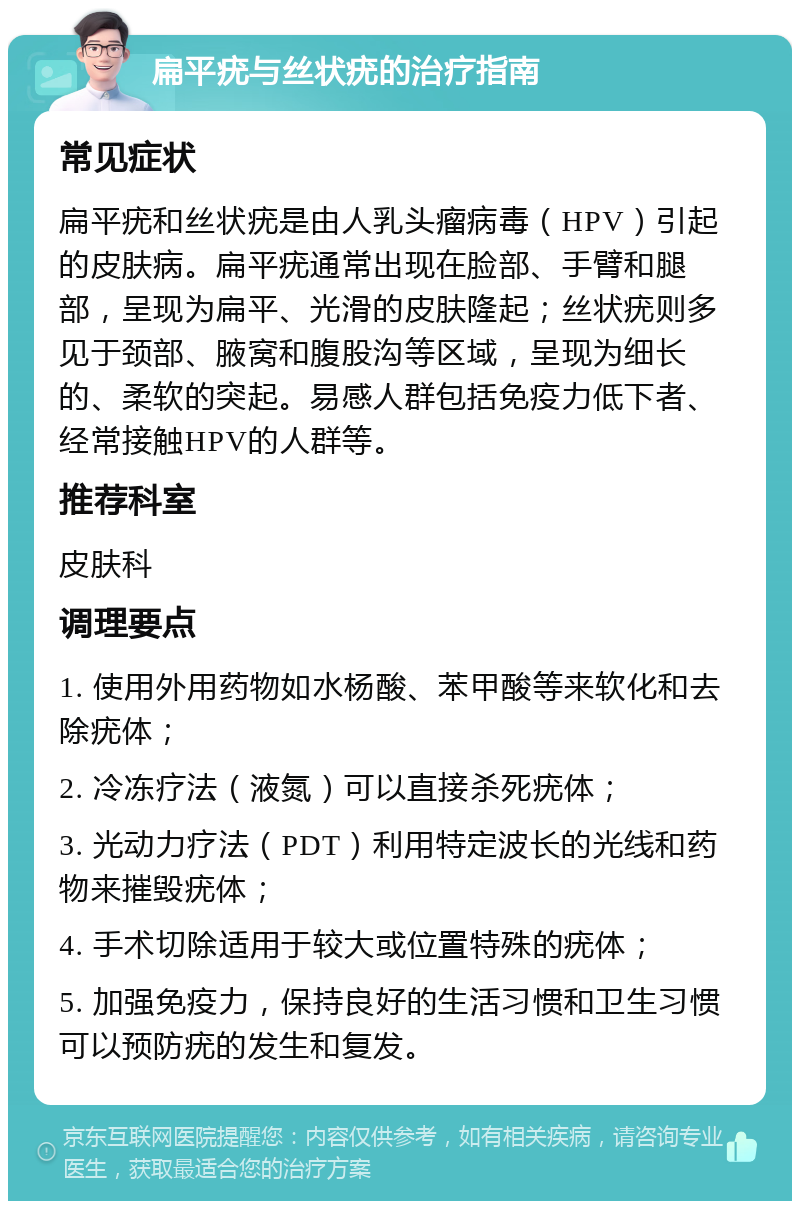 扁平疣与丝状疣的治疗指南 常见症状 扁平疣和丝状疣是由人乳头瘤病毒（HPV）引起的皮肤病。扁平疣通常出现在脸部、手臂和腿部，呈现为扁平、光滑的皮肤隆起；丝状疣则多见于颈部、腋窝和腹股沟等区域，呈现为细长的、柔软的突起。易感人群包括免疫力低下者、经常接触HPV的人群等。 推荐科室 皮肤科 调理要点 1. 使用外用药物如水杨酸、苯甲酸等来软化和去除疣体； 2. 冷冻疗法（液氮）可以直接杀死疣体； 3. 光动力疗法（PDT）利用特定波长的光线和药物来摧毁疣体； 4. 手术切除适用于较大或位置特殊的疣体； 5. 加强免疫力，保持良好的生活习惯和卫生习惯可以预防疣的发生和复发。