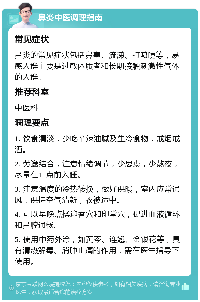 鼻炎中医调理指南 常见症状 鼻炎的常见症状包括鼻塞、流涕、打喷嚏等，易感人群主要是过敏体质者和长期接触刺激性气体的人群。 推荐科室 中医科 调理要点 1. 饮食清淡，少吃辛辣油腻及生冷食物，戒烟戒酒。 2. 劳逸结合，注意情绪调节，少思虑，少熬夜，尽量在11点前入睡。 3. 注意温度的冷热转换，做好保暖，室内应常通风，保持空气清新，衣被适中。 4. 可以早晚点揉迎香穴和印堂穴，促进血液循环和鼻腔通畅。 5. 使用中药外涂，如黄芩、连翘、金银花等，具有清热解毒、消肿止痛的作用，需在医生指导下使用。