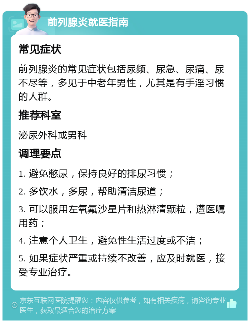 前列腺炎就医指南 常见症状 前列腺炎的常见症状包括尿频、尿急、尿痛、尿不尽等，多见于中老年男性，尤其是有手淫习惯的人群。 推荐科室 泌尿外科或男科 调理要点 1. 避免憋尿，保持良好的排尿习惯； 2. 多饮水，多尿，帮助清洁尿道； 3. 可以服用左氧氟沙星片和热淋清颗粒，遵医嘱用药； 4. 注意个人卫生，避免性生活过度或不洁； 5. 如果症状严重或持续不改善，应及时就医，接受专业治疗。