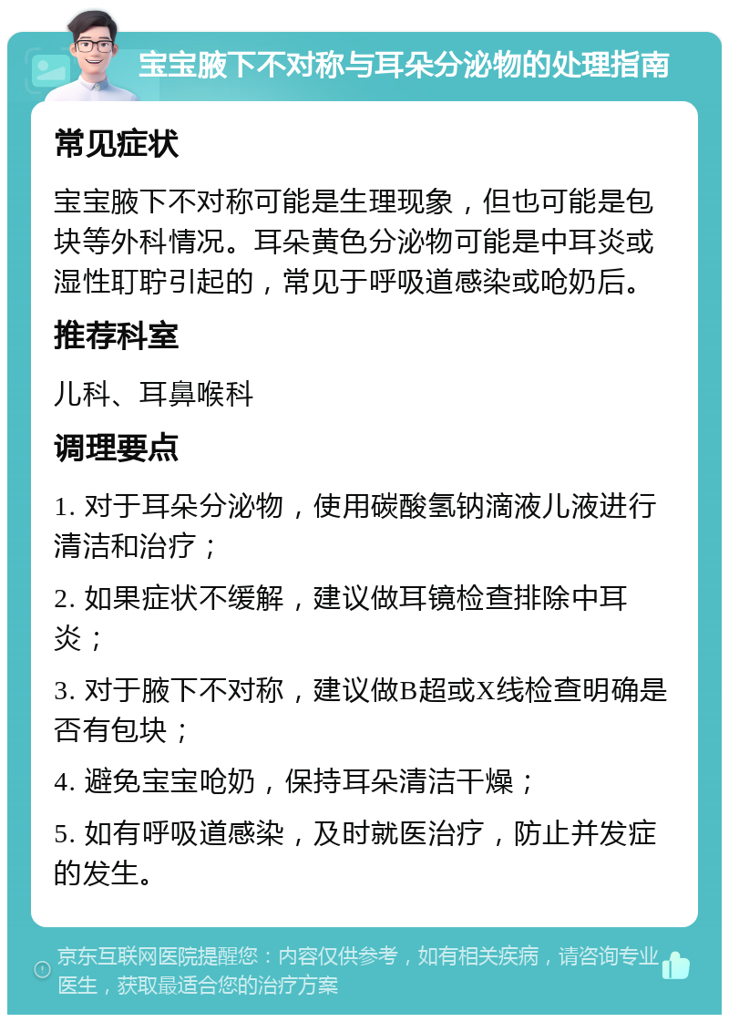 宝宝腋下不对称与耳朵分泌物的处理指南 常见症状 宝宝腋下不对称可能是生理现象，但也可能是包块等外科情况。耳朵黄色分泌物可能是中耳炎或湿性耵聍引起的，常见于呼吸道感染或呛奶后。 推荐科室 儿科、耳鼻喉科 调理要点 1. 对于耳朵分泌物，使用碳酸氢钠滴液儿液进行清洁和治疗； 2. 如果症状不缓解，建议做耳镜检查排除中耳炎； 3. 对于腋下不对称，建议做B超或X线检查明确是否有包块； 4. 避免宝宝呛奶，保持耳朵清洁干燥； 5. 如有呼吸道感染，及时就医治疗，防止并发症的发生。