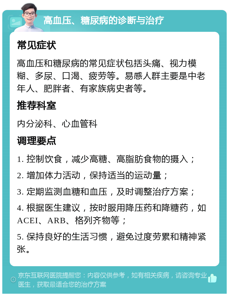 高血压、糖尿病的诊断与治疗 常见症状 高血压和糖尿病的常见症状包括头痛、视力模糊、多尿、口渴、疲劳等。易感人群主要是中老年人、肥胖者、有家族病史者等。 推荐科室 内分泌科、心血管科 调理要点 1. 控制饮食，减少高糖、高脂肪食物的摄入； 2. 增加体力活动，保持适当的运动量； 3. 定期监测血糖和血压，及时调整治疗方案； 4. 根据医生建议，按时服用降压药和降糖药，如ACEI、ARB、格列齐物等； 5. 保持良好的生活习惯，避免过度劳累和精神紧张。