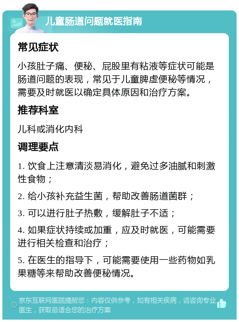 儿童肠道问题就医指南 常见症状 小孩肚子痛、便秘、屁股里有粘液等症状可能是肠道问题的表现，常见于儿童脾虚便秘等情况，需要及时就医以确定具体原因和治疗方案。 推荐科室 儿科或消化内科 调理要点 1. 饮食上注意清淡易消化，避免过多油腻和刺激性食物； 2. 给小孩补充益生菌，帮助改善肠道菌群； 3. 可以进行肚子热敷，缓解肚子不适； 4. 如果症状持续或加重，应及时就医，可能需要进行相关检查和治疗； 5. 在医生的指导下，可能需要使用一些药物如乳果糖等来帮助改善便秘情况。