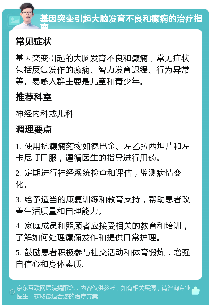 基因突变引起大脑发育不良和癫痫的治疗指南 常见症状 基因突变引起的大脑发育不良和癫痫，常见症状包括反复发作的癫痫、智力发育迟缓、行为异常等。易感人群主要是儿童和青少年。 推荐科室 神经内科或儿科 调理要点 1. 使用抗癫痫药物如德巴金、左乙拉西坦片和左卡尼叮口服，遵循医生的指导进行用药。 2. 定期进行神经系统检查和评估，监测病情变化。 3. 给予适当的康复训练和教育支持，帮助患者改善生活质量和自理能力。 4. 家庭成员和照顾者应接受相关的教育和培训，了解如何处理癫痫发作和提供日常护理。 5. 鼓励患者积极参与社交活动和体育锻炼，增强自信心和身体素质。