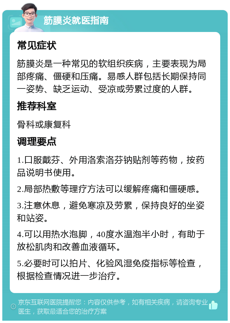 筋膜炎就医指南 常见症状 筋膜炎是一种常见的软组织疾病，主要表现为局部疼痛、僵硬和压痛。易感人群包括长期保持同一姿势、缺乏运动、受凉或劳累过度的人群。 推荐科室 骨科或康复科 调理要点 1.口服戴芬、外用洛索洛芬钠贴剂等药物，按药品说明书使用。 2.局部热敷等理疗方法可以缓解疼痛和僵硬感。 3.注意休息，避免寒凉及劳累，保持良好的坐姿和站姿。 4.可以用热水泡脚，40度水温泡半小时，有助于放松肌肉和改善血液循环。 5.必要时可以拍片、化验风湿免疫指标等检查，根据检查情况进一步治疗。