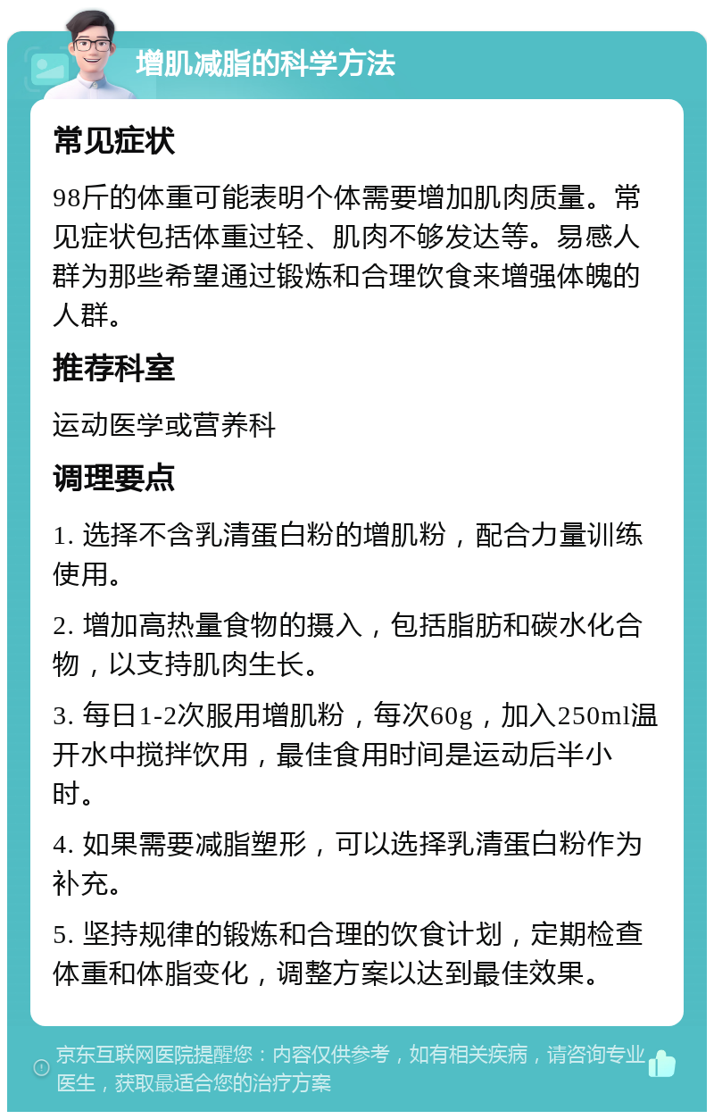 增肌减脂的科学方法 常见症状 98斤的体重可能表明个体需要增加肌肉质量。常见症状包括体重过轻、肌肉不够发达等。易感人群为那些希望通过锻炼和合理饮食来增强体魄的人群。 推荐科室 运动医学或营养科 调理要点 1. 选择不含乳清蛋白粉的增肌粉，配合力量训练使用。 2. 增加高热量食物的摄入，包括脂肪和碳水化合物，以支持肌肉生长。 3. 每日1-2次服用增肌粉，每次60g，加入250ml温开水中搅拌饮用，最佳食用时间是运动后半小时。 4. 如果需要减脂塑形，可以选择乳清蛋白粉作为补充。 5. 坚持规律的锻炼和合理的饮食计划，定期检查体重和体脂变化，调整方案以达到最佳效果。