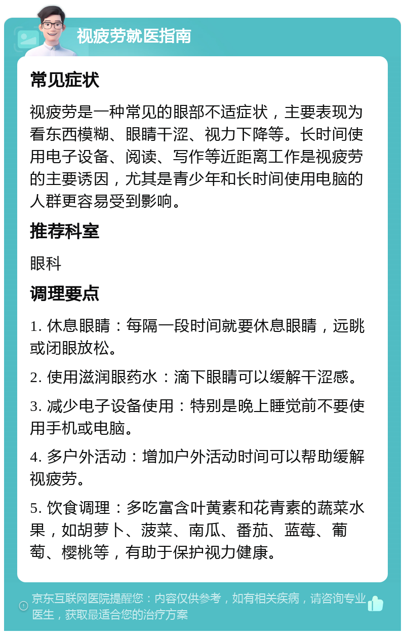 视疲劳就医指南 常见症状 视疲劳是一种常见的眼部不适症状，主要表现为看东西模糊、眼睛干涩、视力下降等。长时间使用电子设备、阅读、写作等近距离工作是视疲劳的主要诱因，尤其是青少年和长时间使用电脑的人群更容易受到影响。 推荐科室 眼科 调理要点 1. 休息眼睛：每隔一段时间就要休息眼睛，远眺或闭眼放松。 2. 使用滋润眼药水：滴下眼睛可以缓解干涩感。 3. 减少电子设备使用：特别是晚上睡觉前不要使用手机或电脑。 4. 多户外活动：增加户外活动时间可以帮助缓解视疲劳。 5. 饮食调理：多吃富含叶黄素和花青素的蔬菜水果，如胡萝卜、菠菜、南瓜、番茄、蓝莓、葡萄、樱桃等，有助于保护视力健康。