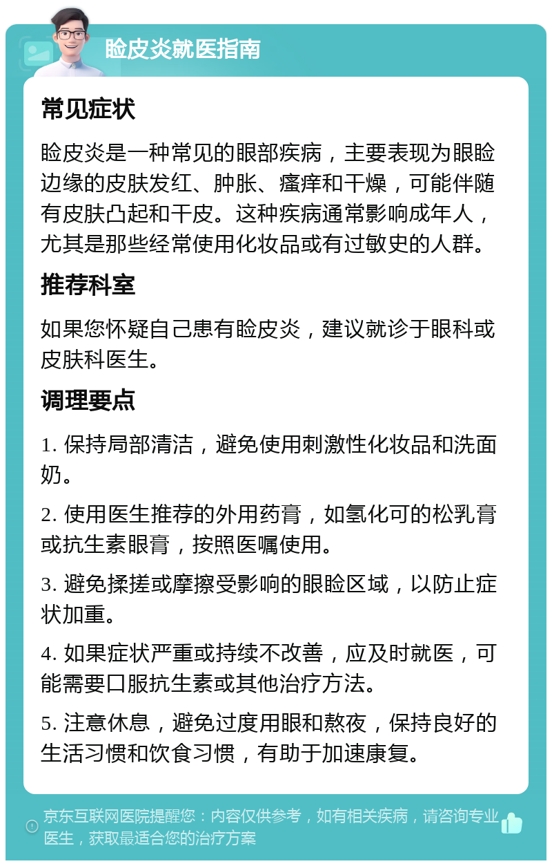 睑皮炎就医指南 常见症状 睑皮炎是一种常见的眼部疾病，主要表现为眼睑边缘的皮肤发红、肿胀、瘙痒和干燥，可能伴随有皮肤凸起和干皮。这种疾病通常影响成年人，尤其是那些经常使用化妆品或有过敏史的人群。 推荐科室 如果您怀疑自己患有睑皮炎，建议就诊于眼科或皮肤科医生。 调理要点 1. 保持局部清洁，避免使用刺激性化妆品和洗面奶。 2. 使用医生推荐的外用药膏，如氢化可的松乳膏或抗生素眼膏，按照医嘱使用。 3. 避免揉搓或摩擦受影响的眼睑区域，以防止症状加重。 4. 如果症状严重或持续不改善，应及时就医，可能需要口服抗生素或其他治疗方法。 5. 注意休息，避免过度用眼和熬夜，保持良好的生活习惯和饮食习惯，有助于加速康复。