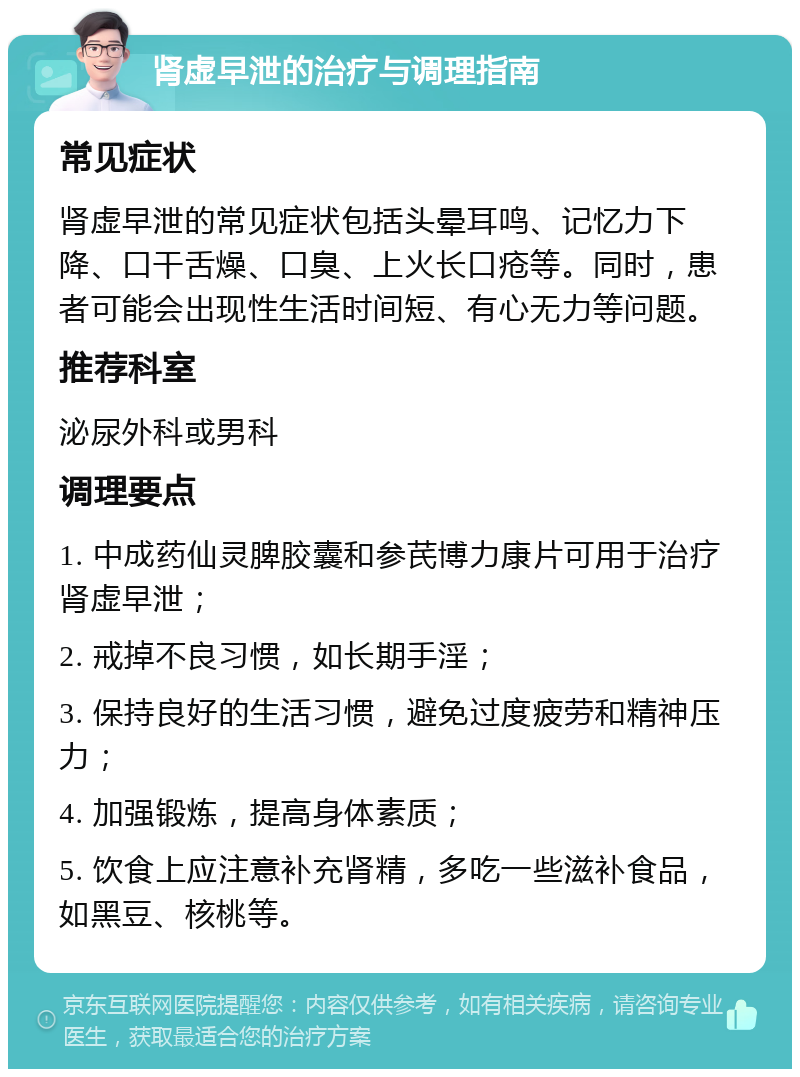 肾虚早泄的治疗与调理指南 常见症状 肾虚早泄的常见症状包括头晕耳鸣、记忆力下降、口干舌燥、口臭、上火长口疮等。同时，患者可能会出现性生活时间短、有心无力等问题。 推荐科室 泌尿外科或男科 调理要点 1. 中成药仙灵脾胶囊和参芪博力康片可用于治疗肾虚早泄； 2. 戒掉不良习惯，如长期手淫； 3. 保持良好的生活习惯，避免过度疲劳和精神压力； 4. 加强锻炼，提高身体素质； 5. 饮食上应注意补充肾精，多吃一些滋补食品，如黑豆、核桃等。