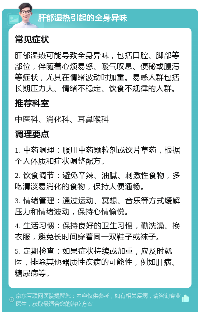 肝郁湿热引起的全身异味 常见症状 肝郁湿热可能导致全身异味，包括口腔、脚部等部位，伴随着心烦易怒、嗳气叹息、便秘或腹泻等症状，尤其在情绪波动时加重。易感人群包括长期压力大、情绪不稳定、饮食不规律的人群。 推荐科室 中医科、消化科、耳鼻喉科 调理要点 1. 中药调理：服用中药颗粒剂或饮片草药，根据个人体质和症状调整配方。 2. 饮食调节：避免辛辣、油腻、刺激性食物，多吃清淡易消化的食物，保持大便通畅。 3. 情绪管理：通过运动、冥想、音乐等方式缓解压力和情绪波动，保持心情愉悦。 4. 生活习惯：保持良好的卫生习惯，勤洗澡、换衣服，避免长时间穿着同一双鞋子或袜子。 5. 定期检查：如果症状持续或加重，应及时就医，排除其他器质性疾病的可能性，例如肝病、糖尿病等。