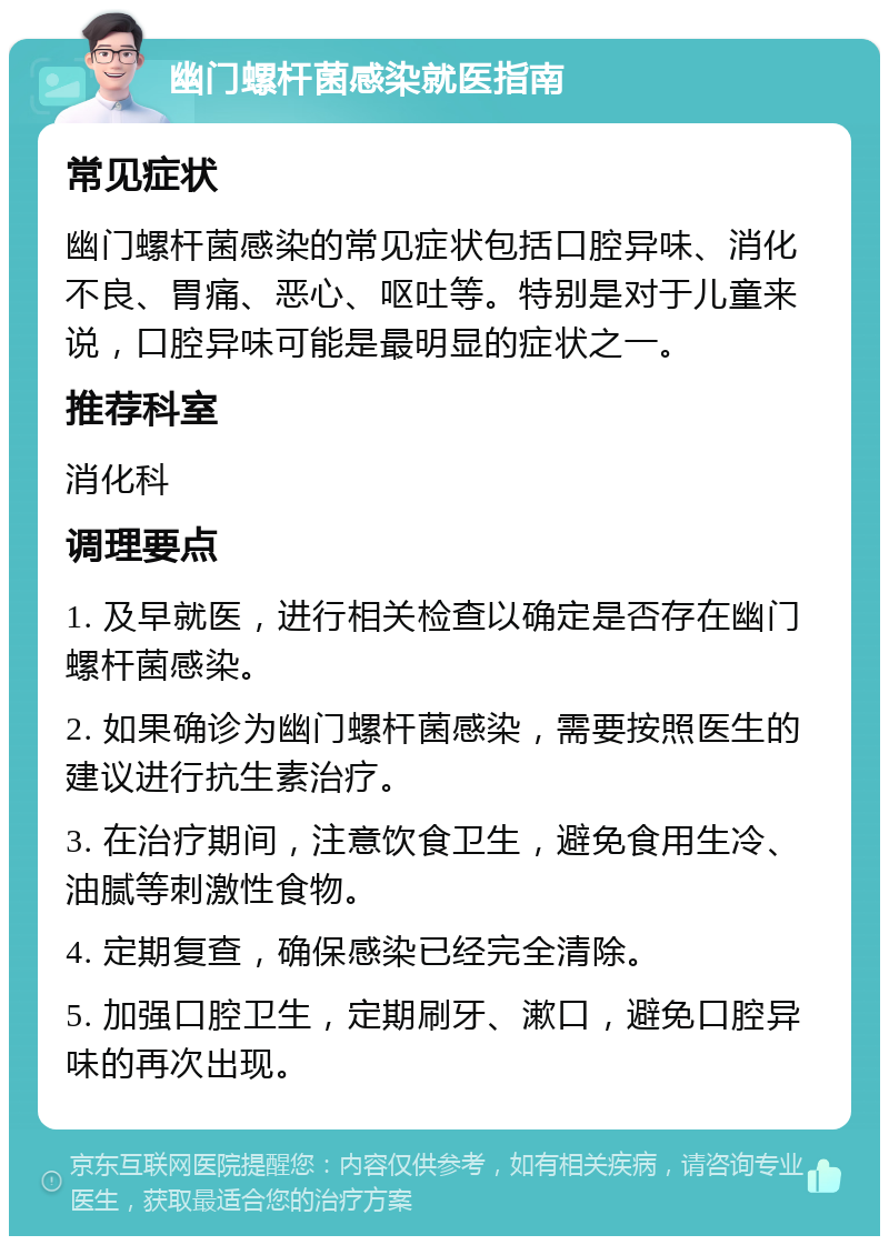 幽门螺杆菌感染就医指南 常见症状 幽门螺杆菌感染的常见症状包括口腔异味、消化不良、胃痛、恶心、呕吐等。特别是对于儿童来说，口腔异味可能是最明显的症状之一。 推荐科室 消化科 调理要点 1. 及早就医，进行相关检查以确定是否存在幽门螺杆菌感染。 2. 如果确诊为幽门螺杆菌感染，需要按照医生的建议进行抗生素治疗。 3. 在治疗期间，注意饮食卫生，避免食用生冷、油腻等刺激性食物。 4. 定期复查，确保感染已经完全清除。 5. 加强口腔卫生，定期刷牙、漱口，避免口腔异味的再次出现。