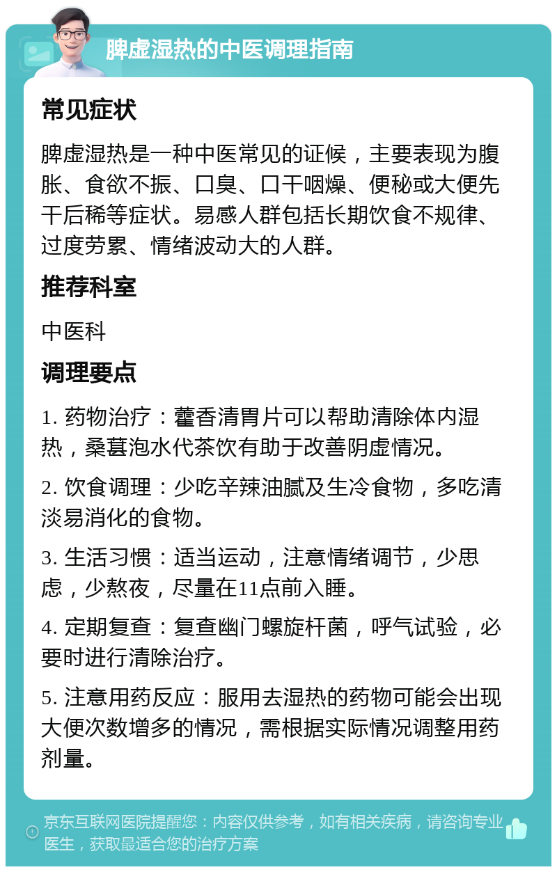 脾虚湿热的中医调理指南 常见症状 脾虚湿热是一种中医常见的证候，主要表现为腹胀、食欲不振、口臭、口干咽燥、便秘或大便先干后稀等症状。易感人群包括长期饮食不规律、过度劳累、情绪波动大的人群。 推荐科室 中医科 调理要点 1. 药物治疗：藿香清胃片可以帮助清除体内湿热，桑葚泡水代茶饮有助于改善阴虚情况。 2. 饮食调理：少吃辛辣油腻及生冷食物，多吃清淡易消化的食物。 3. 生活习惯：适当运动，注意情绪调节，少思虑，少熬夜，尽量在11点前入睡。 4. 定期复查：复查幽门螺旋杆菌，呼气试验，必要时进行清除治疗。 5. 注意用药反应：服用去湿热的药物可能会出现大便次数增多的情况，需根据实际情况调整用药剂量。