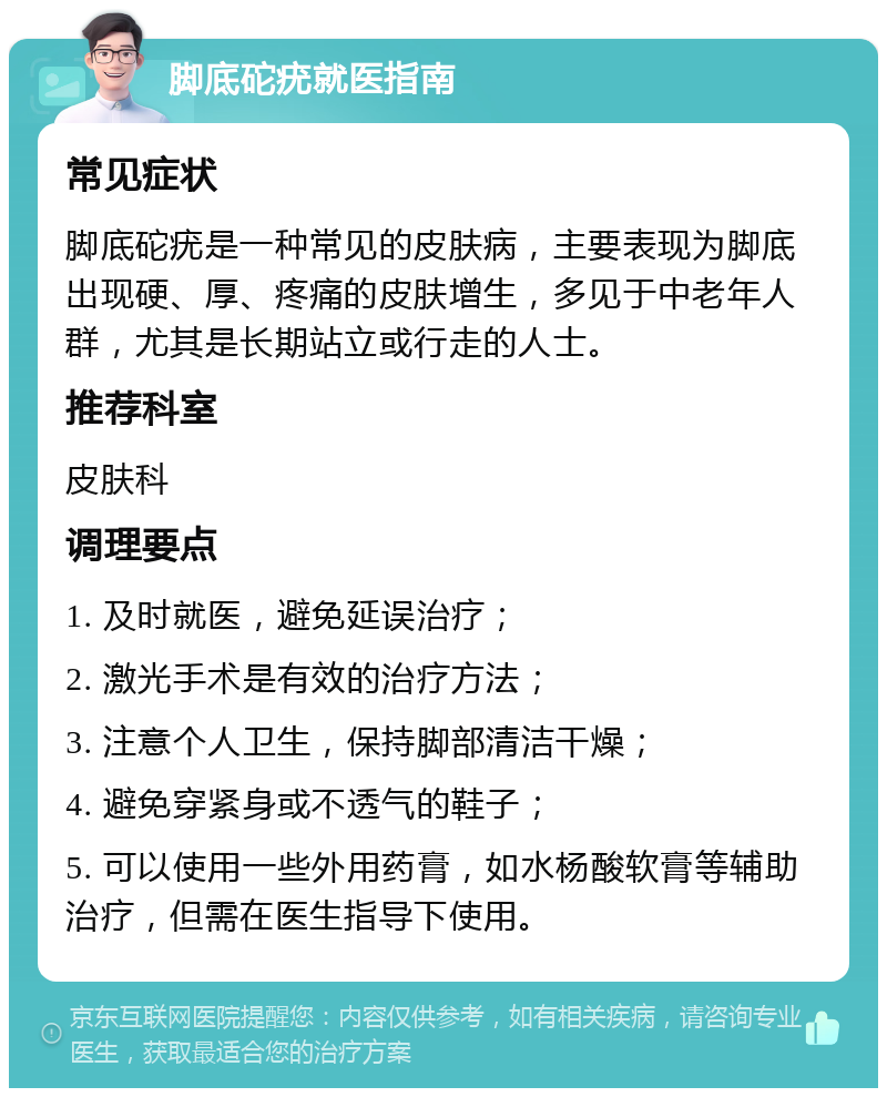 脚底砣疣就医指南 常见症状 脚底砣疣是一种常见的皮肤病，主要表现为脚底出现硬、厚、疼痛的皮肤增生，多见于中老年人群，尤其是长期站立或行走的人士。 推荐科室 皮肤科 调理要点 1. 及时就医，避免延误治疗； 2. 激光手术是有效的治疗方法； 3. 注意个人卫生，保持脚部清洁干燥； 4. 避免穿紧身或不透气的鞋子； 5. 可以使用一些外用药膏，如水杨酸软膏等辅助治疗，但需在医生指导下使用。