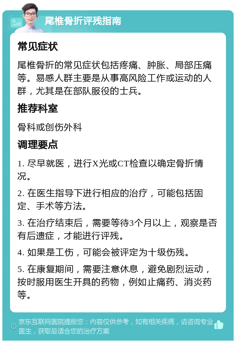 尾椎骨折评残指南 常见症状 尾椎骨折的常见症状包括疼痛、肿胀、局部压痛等。易感人群主要是从事高风险工作或运动的人群，尤其是在部队服役的士兵。 推荐科室 骨科或创伤外科 调理要点 1. 尽早就医，进行X光或CT检查以确定骨折情况。 2. 在医生指导下进行相应的治疗，可能包括固定、手术等方法。 3. 在治疗结束后，需要等待3个月以上，观察是否有后遗症，才能进行评残。 4. 如果是工伤，可能会被评定为十级伤残。 5. 在康复期间，需要注意休息，避免剧烈运动，按时服用医生开具的药物，例如止痛药、消炎药等。