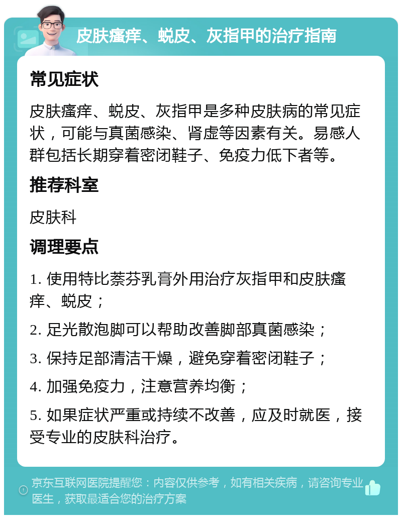 皮肤瘙痒、蜕皮、灰指甲的治疗指南 常见症状 皮肤瘙痒、蜕皮、灰指甲是多种皮肤病的常见症状，可能与真菌感染、肾虚等因素有关。易感人群包括长期穿着密闭鞋子、免疫力低下者等。 推荐科室 皮肤科 调理要点 1. 使用特比萘芬乳膏外用治疗灰指甲和皮肤瘙痒、蜕皮； 2. 足光散泡脚可以帮助改善脚部真菌感染； 3. 保持足部清洁干燥，避免穿着密闭鞋子； 4. 加强免疫力，注意营养均衡； 5. 如果症状严重或持续不改善，应及时就医，接受专业的皮肤科治疗。