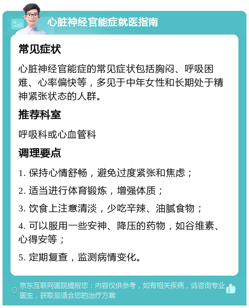 心脏神经官能症就医指南 常见症状 心脏神经官能症的常见症状包括胸闷、呼吸困难、心率偏快等，多见于中年女性和长期处于精神紧张状态的人群。 推荐科室 呼吸科或心血管科 调理要点 1. 保持心情舒畅，避免过度紧张和焦虑； 2. 适当进行体育锻炼，增强体质； 3. 饮食上注意清淡，少吃辛辣、油腻食物； 4. 可以服用一些安神、降压的药物，如谷维素、心得安等； 5. 定期复查，监测病情变化。