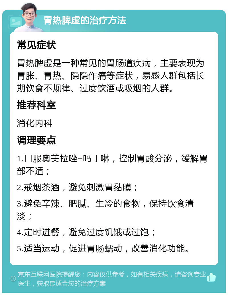 胃热脾虚的治疗方法 常见症状 胃热脾虚是一种常见的胃肠道疾病，主要表现为胃胀、胃热、隐隐作痛等症状，易感人群包括长期饮食不规律、过度饮酒或吸烟的人群。 推荐科室 消化内科 调理要点 1.口服奥美拉唑+吗丁啉，控制胃酸分泌，缓解胃部不适； 2.戒烟茶酒，避免刺激胃黏膜； 3.避免辛辣、肥腻、生冷的食物，保持饮食清淡； 4.定时进餐，避免过度饥饿或过饱； 5.适当运动，促进胃肠蠕动，改善消化功能。