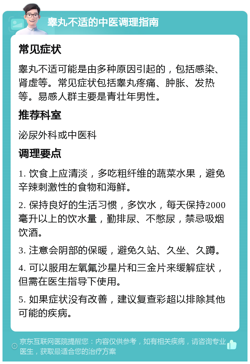 睾丸不适的中医调理指南 常见症状 睾丸不适可能是由多种原因引起的，包括感染、肾虚等。常见症状包括睾丸疼痛、肿胀、发热等。易感人群主要是青壮年男性。 推荐科室 泌尿外科或中医科 调理要点 1. 饮食上应清淡，多吃粗纤维的蔬菜水果，避免辛辣刺激性的食物和海鲜。 2. 保持良好的生活习惯，多饮水，每天保持2000毫升以上的饮水量，勤排尿、不憋尿，禁忌吸烟饮酒。 3. 注意会阴部的保暖，避免久站、久坐、久蹲。 4. 可以服用左氧氟沙星片和三金片来缓解症状，但需在医生指导下使用。 5. 如果症状没有改善，建议复查彩超以排除其他可能的疾病。