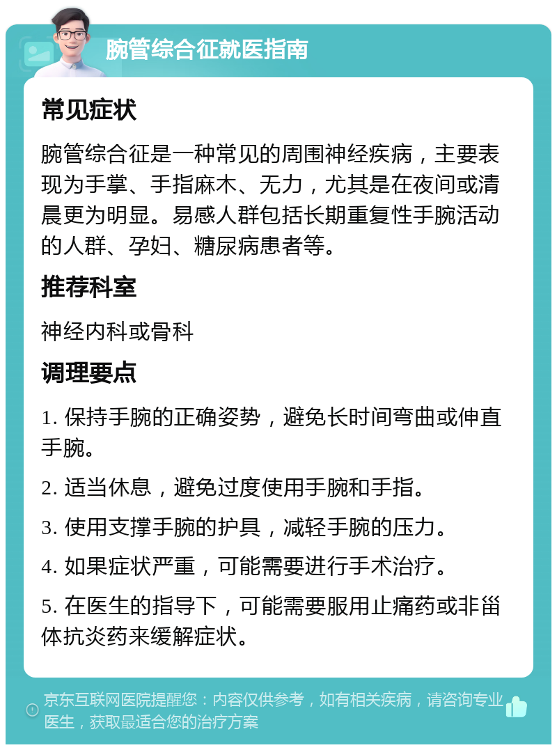 腕管综合征就医指南 常见症状 腕管综合征是一种常见的周围神经疾病，主要表现为手掌、手指麻木、无力，尤其是在夜间或清晨更为明显。易感人群包括长期重复性手腕活动的人群、孕妇、糖尿病患者等。 推荐科室 神经内科或骨科 调理要点 1. 保持手腕的正确姿势，避免长时间弯曲或伸直手腕。 2. 适当休息，避免过度使用手腕和手指。 3. 使用支撑手腕的护具，减轻手腕的压力。 4. 如果症状严重，可能需要进行手术治疗。 5. 在医生的指导下，可能需要服用止痛药或非甾体抗炎药来缓解症状。