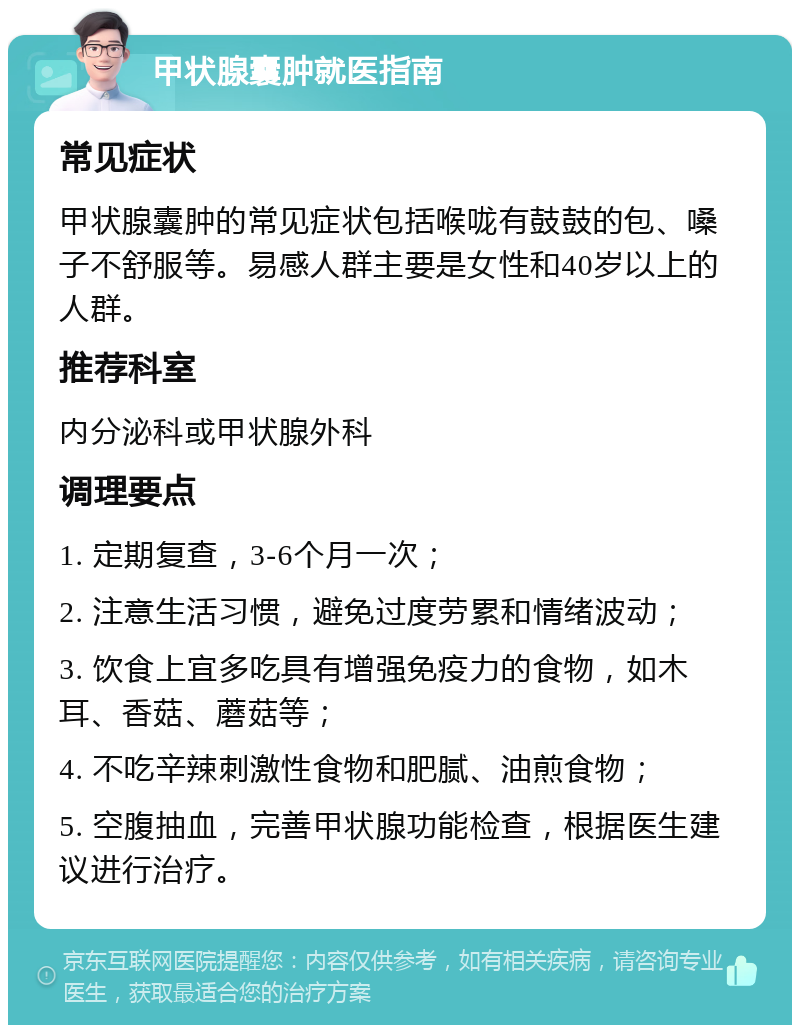 甲状腺囊肿就医指南 常见症状 甲状腺囊肿的常见症状包括喉咙有鼓鼓的包、嗓子不舒服等。易感人群主要是女性和40岁以上的人群。 推荐科室 内分泌科或甲状腺外科 调理要点 1. 定期复查，3-6个月一次； 2. 注意生活习惯，避免过度劳累和情绪波动； 3. 饮食上宜多吃具有增强免疫力的食物，如木耳、香菇、蘑菇等； 4. 不吃辛辣刺激性食物和肥腻、油煎食物； 5. 空腹抽血，完善甲状腺功能检查，根据医生建议进行治疗。