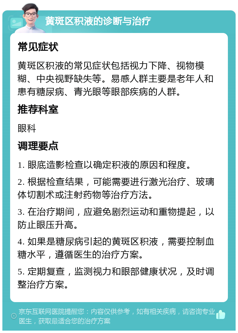 黄斑区积液的诊断与治疗 常见症状 黄斑区积液的常见症状包括视力下降、视物模糊、中央视野缺失等。易感人群主要是老年人和患有糖尿病、青光眼等眼部疾病的人群。 推荐科室 眼科 调理要点 1. 眼底造影检查以确定积液的原因和程度。 2. 根据检查结果，可能需要进行激光治疗、玻璃体切割术或注射药物等治疗方法。 3. 在治疗期间，应避免剧烈运动和重物提起，以防止眼压升高。 4. 如果是糖尿病引起的黄斑区积液，需要控制血糖水平，遵循医生的治疗方案。 5. 定期复查，监测视力和眼部健康状况，及时调整治疗方案。