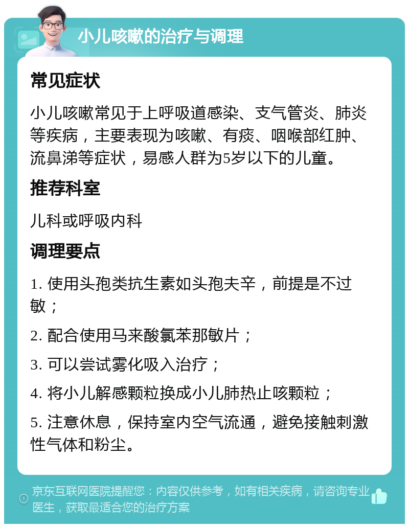 小儿咳嗽的治疗与调理 常见症状 小儿咳嗽常见于上呼吸道感染、支气管炎、肺炎等疾病，主要表现为咳嗽、有痰、咽喉部红肿、流鼻涕等症状，易感人群为5岁以下的儿童。 推荐科室 儿科或呼吸内科 调理要点 1. 使用头孢类抗生素如头孢夫辛，前提是不过敏； 2. 配合使用马来酸氯苯那敏片； 3. 可以尝试雾化吸入治疗； 4. 将小儿解感颗粒换成小儿肺热止咳颗粒； 5. 注意休息，保持室内空气流通，避免接触刺激性气体和粉尘。