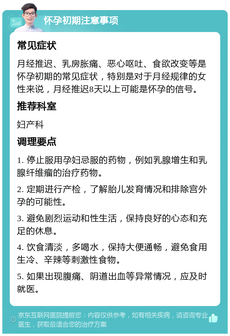 怀孕初期注意事项 常见症状 月经推迟、乳房胀痛、恶心呕吐、食欲改变等是怀孕初期的常见症状，特别是对于月经规律的女性来说，月经推迟8天以上可能是怀孕的信号。 推荐科室 妇产科 调理要点 1. 停止服用孕妇忌服的药物，例如乳腺增生和乳腺纤维瘤的治疗药物。 2. 定期进行产检，了解胎儿发育情况和排除宫外孕的可能性。 3. 避免剧烈运动和性生活，保持良好的心态和充足的休息。 4. 饮食清淡，多喝水，保持大便通畅，避免食用生冷、辛辣等刺激性食物。 5. 如果出现腹痛、阴道出血等异常情况，应及时就医。