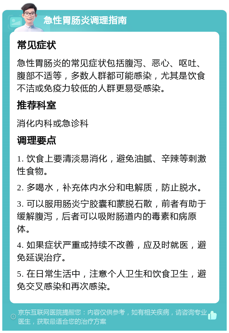 急性胃肠炎调理指南 常见症状 急性胃肠炎的常见症状包括腹泻、恶心、呕吐、腹部不适等，多数人群都可能感染，尤其是饮食不洁或免疫力较低的人群更易受感染。 推荐科室 消化内科或急诊科 调理要点 1. 饮食上要清淡易消化，避免油腻、辛辣等刺激性食物。 2. 多喝水，补充体内水分和电解质，防止脱水。 3. 可以服用肠炎宁胶囊和蒙脱石散，前者有助于缓解腹泻，后者可以吸附肠道内的毒素和病原体。 4. 如果症状严重或持续不改善，应及时就医，避免延误治疗。 5. 在日常生活中，注意个人卫生和饮食卫生，避免交叉感染和再次感染。