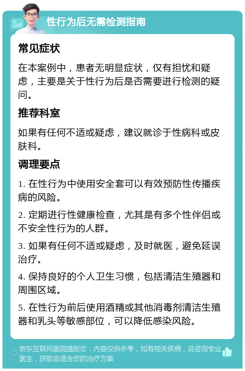 性行为后无需检测指南 常见症状 在本案例中，患者无明显症状，仅有担忧和疑虑，主要是关于性行为后是否需要进行检测的疑问。 推荐科室 如果有任何不适或疑虑，建议就诊于性病科或皮肤科。 调理要点 1. 在性行为中使用安全套可以有效预防性传播疾病的风险。 2. 定期进行性健康检查，尤其是有多个性伴侣或不安全性行为的人群。 3. 如果有任何不适或疑虑，及时就医，避免延误治疗。 4. 保持良好的个人卫生习惯，包括清洁生殖器和周围区域。 5. 在性行为前后使用酒精或其他消毒剂清洁生殖器和乳头等敏感部位，可以降低感染风险。