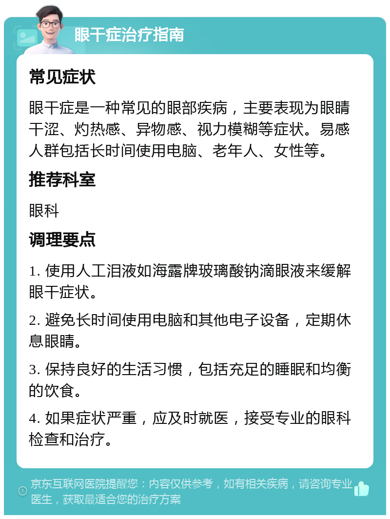 眼干症治疗指南 常见症状 眼干症是一种常见的眼部疾病，主要表现为眼睛干涩、灼热感、异物感、视力模糊等症状。易感人群包括长时间使用电脑、老年人、女性等。 推荐科室 眼科 调理要点 1. 使用人工泪液如海露牌玻璃酸钠滴眼液来缓解眼干症状。 2. 避免长时间使用电脑和其他电子设备，定期休息眼睛。 3. 保持良好的生活习惯，包括充足的睡眠和均衡的饮食。 4. 如果症状严重，应及时就医，接受专业的眼科检查和治疗。