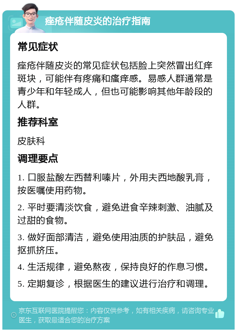 痤疮伴随皮炎的治疗指南 常见症状 痤疮伴随皮炎的常见症状包括脸上突然冒出红痒斑块，可能伴有疼痛和瘙痒感。易感人群通常是青少年和年轻成人，但也可能影响其他年龄段的人群。 推荐科室 皮肤科 调理要点 1. 口服盐酸左西替利嗪片，外用夫西地酸乳膏，按医嘱使用药物。 2. 平时要清淡饮食，避免进食辛辣刺激、油腻及过甜的食物。 3. 做好面部清洁，避免使用油质的护肤品，避免抠抓挤压。 4. 生活规律，避免熬夜，保持良好的作息习惯。 5. 定期复诊，根据医生的建议进行治疗和调理。