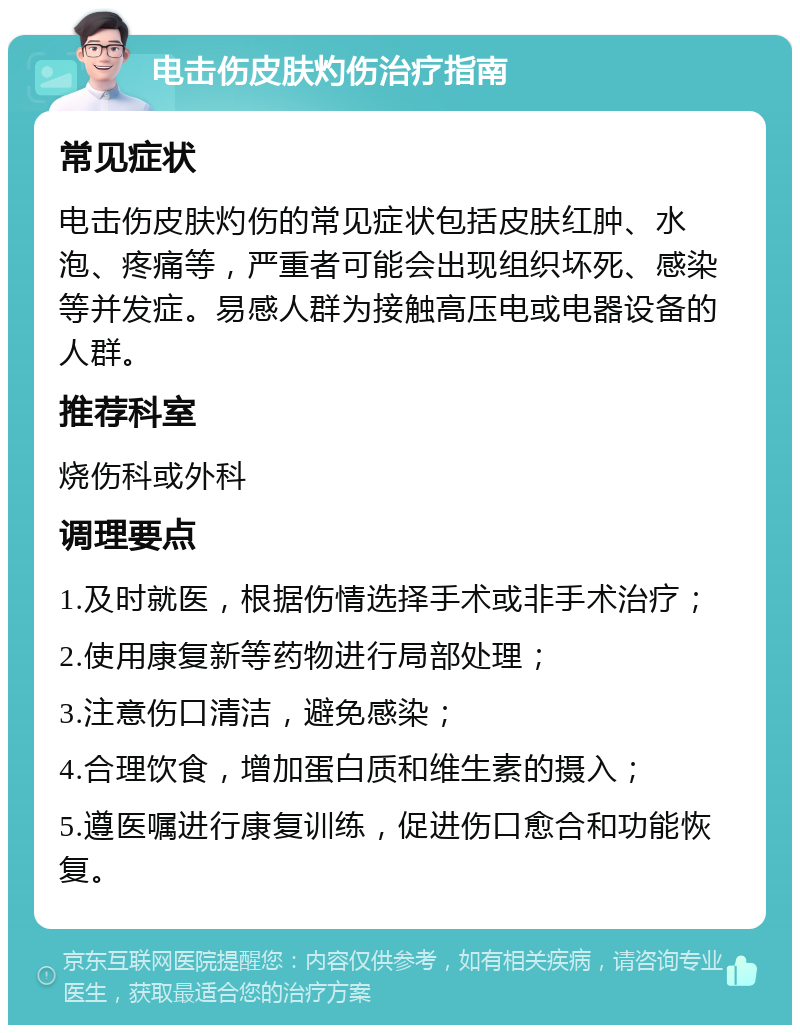 电击伤皮肤灼伤治疗指南 常见症状 电击伤皮肤灼伤的常见症状包括皮肤红肿、水泡、疼痛等，严重者可能会出现组织坏死、感染等并发症。易感人群为接触高压电或电器设备的人群。 推荐科室 烧伤科或外科 调理要点 1.及时就医，根据伤情选择手术或非手术治疗； 2.使用康复新等药物进行局部处理； 3.注意伤口清洁，避免感染； 4.合理饮食，增加蛋白质和维生素的摄入； 5.遵医嘱进行康复训练，促进伤口愈合和功能恢复。