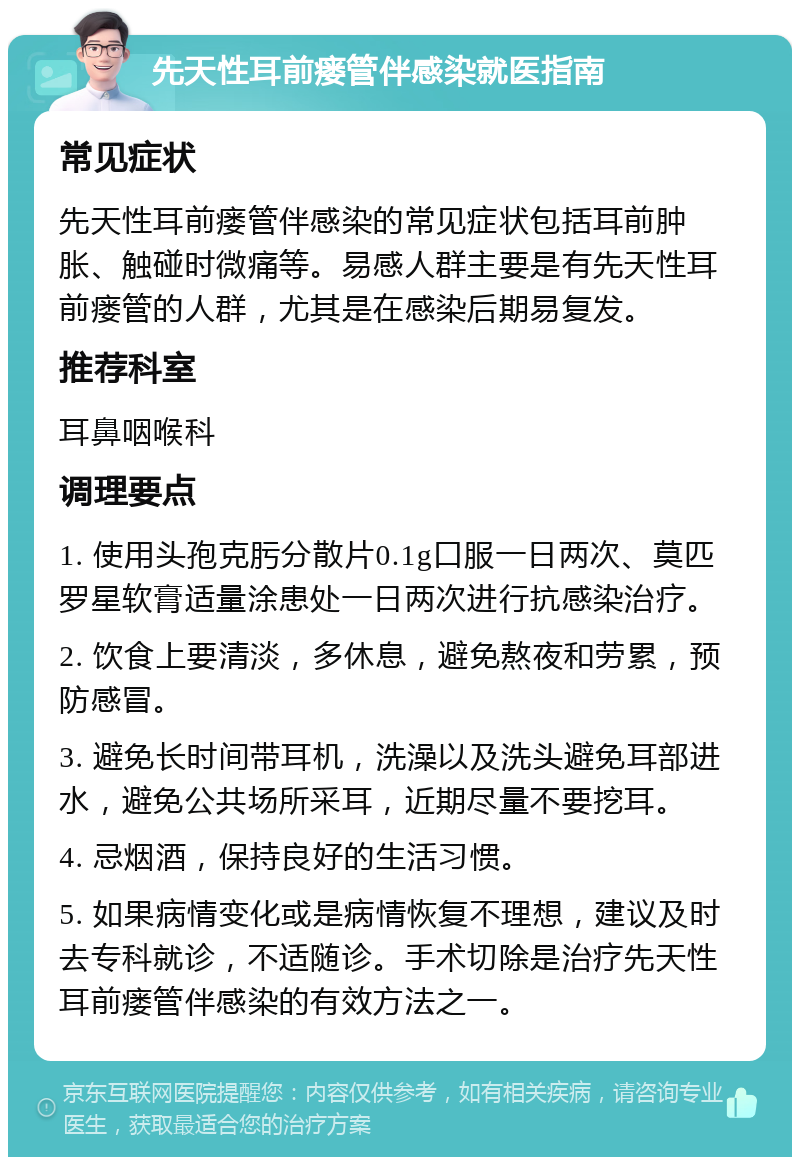 先天性耳前瘘管伴感染就医指南 常见症状 先天性耳前瘘管伴感染的常见症状包括耳前肿胀、触碰时微痛等。易感人群主要是有先天性耳前瘘管的人群，尤其是在感染后期易复发。 推荐科室 耳鼻咽喉科 调理要点 1. 使用头孢克肟分散片0.1g口服一日两次、莫匹罗星软膏适量涂患处一日两次进行抗感染治疗。 2. 饮食上要清淡，多休息，避免熬夜和劳累，预防感冒。 3. 避免长时间带耳机，洗澡以及洗头避免耳部进水，避免公共场所采耳，近期尽量不要挖耳。 4. 忌烟酒，保持良好的生活习惯。 5. 如果病情变化或是病情恢复不理想，建议及时去专科就诊，不适随诊。手术切除是治疗先天性耳前瘘管伴感染的有效方法之一。