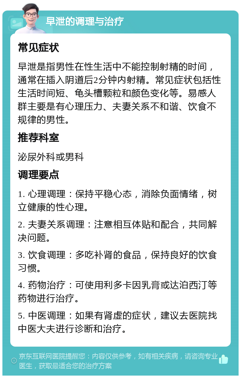 早泄的调理与治疗 常见症状 早泄是指男性在性生活中不能控制射精的时间，通常在插入阴道后2分钟内射精。常见症状包括性生活时间短、龟头槽颗粒和颜色变化等。易感人群主要是有心理压力、夫妻关系不和谐、饮食不规律的男性。 推荐科室 泌尿外科或男科 调理要点 1. 心理调理：保持平稳心态，消除负面情绪，树立健康的性心理。 2. 夫妻关系调理：注意相互体贴和配合，共同解决问题。 3. 饮食调理：多吃补肾的食品，保持良好的饮食习惯。 4. 药物治疗：可使用利多卡因乳膏或达泊西汀等药物进行治疗。 5. 中医调理：如果有肾虚的症状，建议去医院找中医大夫进行诊断和治疗。