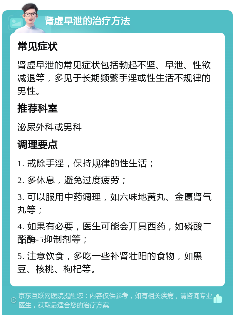 肾虚早泄的治疗方法 常见症状 肾虚早泄的常见症状包括勃起不坚、早泄、性欲减退等，多见于长期频繁手淫或性生活不规律的男性。 推荐科室 泌尿外科或男科 调理要点 1. 戒除手淫，保持规律的性生活； 2. 多休息，避免过度疲劳； 3. 可以服用中药调理，如六味地黄丸、金匮肾气丸等； 4. 如果有必要，医生可能会开具西药，如磷酸二酯酶-5抑制剂等； 5. 注意饮食，多吃一些补肾壮阳的食物，如黑豆、核桃、枸杞等。