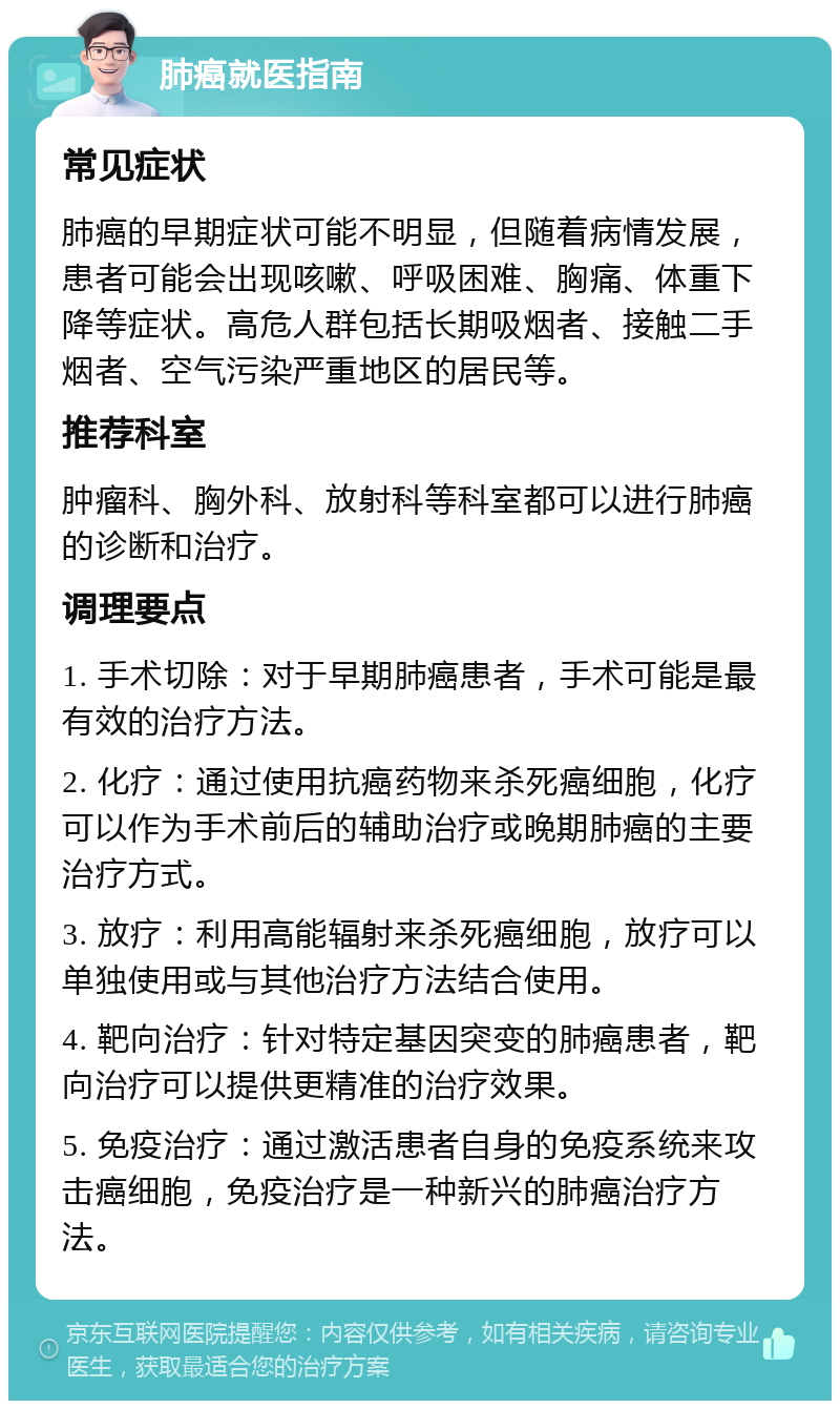 肺癌就医指南 常见症状 肺癌的早期症状可能不明显，但随着病情发展，患者可能会出现咳嗽、呼吸困难、胸痛、体重下降等症状。高危人群包括长期吸烟者、接触二手烟者、空气污染严重地区的居民等。 推荐科室 肿瘤科、胸外科、放射科等科室都可以进行肺癌的诊断和治疗。 调理要点 1. 手术切除：对于早期肺癌患者，手术可能是最有效的治疗方法。 2. 化疗：通过使用抗癌药物来杀死癌细胞，化疗可以作为手术前后的辅助治疗或晚期肺癌的主要治疗方式。 3. 放疗：利用高能辐射来杀死癌细胞，放疗可以单独使用或与其他治疗方法结合使用。 4. 靶向治疗：针对特定基因突变的肺癌患者，靶向治疗可以提供更精准的治疗效果。 5. 免疫治疗：通过激活患者自身的免疫系统来攻击癌细胞，免疫治疗是一种新兴的肺癌治疗方法。