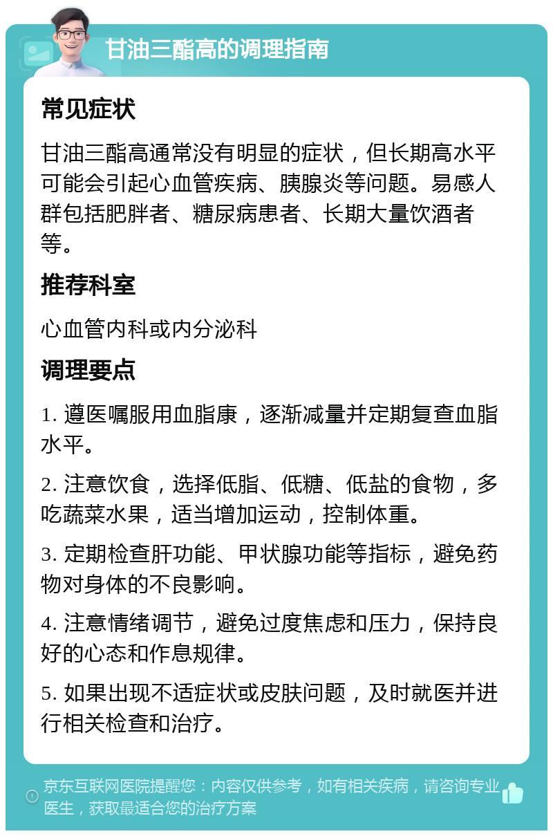 甘油三酯高的调理指南 常见症状 甘油三酯高通常没有明显的症状，但长期高水平可能会引起心血管疾病、胰腺炎等问题。易感人群包括肥胖者、糖尿病患者、长期大量饮酒者等。 推荐科室 心血管内科或内分泌科 调理要点 1. 遵医嘱服用血脂康，逐渐减量并定期复查血脂水平。 2. 注意饮食，选择低脂、低糖、低盐的食物，多吃蔬菜水果，适当增加运动，控制体重。 3. 定期检查肝功能、甲状腺功能等指标，避免药物对身体的不良影响。 4. 注意情绪调节，避免过度焦虑和压力，保持良好的心态和作息规律。 5. 如果出现不适症状或皮肤问题，及时就医并进行相关检查和治疗。