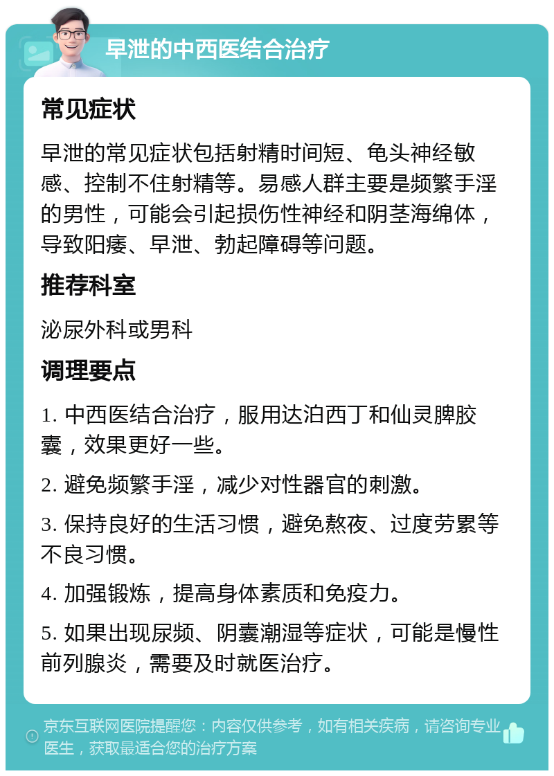 早泄的中西医结合治疗 常见症状 早泄的常见症状包括射精时间短、龟头神经敏感、控制不住射精等。易感人群主要是频繁手淫的男性，可能会引起损伤性神经和阴茎海绵体，导致阳痿、早泄、勃起障碍等问题。 推荐科室 泌尿外科或男科 调理要点 1. 中西医结合治疗，服用达泊西丁和仙灵脾胶囊，效果更好一些。 2. 避免频繁手淫，减少对性器官的刺激。 3. 保持良好的生活习惯，避免熬夜、过度劳累等不良习惯。 4. 加强锻炼，提高身体素质和免疫力。 5. 如果出现尿频、阴囊潮湿等症状，可能是慢性前列腺炎，需要及时就医治疗。